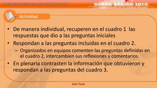 II. Perspectivas profesionales que ofrece el Trayecto formativo




    • De manera individual, recuperen en el cuadro 1 las
      respuestas que dio a las preguntas iniciales
    • Respondan a las preguntas incluidas en el cuadro 2.
           – Organizados en equipos comenten las preguntas definidas en
             el cuadro 2, intercambien sus reflexiones y comentarios.
    • En plenaria contrasten la información que obtuvieron y
      respondan a las preguntas del cuadro 3.
 