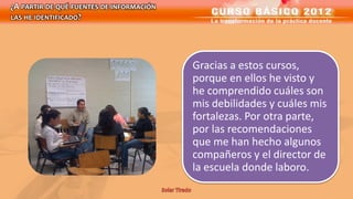 ¿A PARTIR DE QUÉ FUENTES DE INFORMACIÓN
LAS HE IDENTIFICADO?




                                          Gracias a estos cursos,
                                          porque en ellos he visto y
                                          he comprendido cuáles son
                                          mis debilidades y cuáles mis
                                          fortalezas. Por otra parte,
                                          por las recomendaciones
                                          que me han hecho algunos
                                          compañeros y el director de
                                          la escuela donde laboro.
 