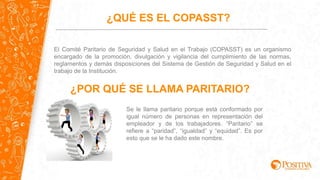 El Comité Paritario de Seguridad y Salud en el Trabajo (COPASST) es un organismo
encargado de la promoción, divulgación y vigilancia del cumplimiento de las normas,
reglamentos y demás disposiciones del Sistema de Gestión de Seguridad y Salud en el
trabajo de la Institución.
¿QUÉ ES EL COPASST?
¿POR QUÉ SE LLAMA PARITARIO?
Se le llama paritario porque está conformado por
igual número de personas en representación del
empleador y de los trabajadores. “Paritario” se
refiere a “paridad”, “igualdad” y “equidad”. Es por
esto que se le ha dado este nombre.
 