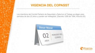 VIGENCIA DEL COPASST
Los miembros del Comité Paritario de Seguridad y Salud en el Trabajo se eligen para
períodos de dos (2) años y pueden ser reelegidos. (Decreto 1295 de 1994, Artículo 63).
 