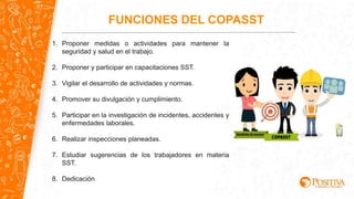 1. Proponer medidas o actividades para mantener la
seguridad y salud en el trabajo.
2. Proponer y participar en capacitaciones SST.
3. Vigilar el desarrollo de actividades y normas.
4. Promover su divulgación y cumplimiento.
5. Participar en la investigación de incidentes, accidentes y
enfermedades laborales.
6. Realizar inspecciones planeadas.
7. Estudiar sugerencias de los trabajadores en materia
SST.
8. Dedicación
FUNCIONES DEL COPASST
 
