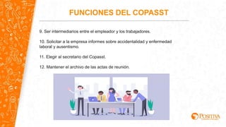 9. Ser intermediarios entre el empleador y los trabajadores.
10. Solicitar a la empresa informes sobre accidentalidad y enfermedad
laboral y ausentismo.
11. Elegir al secretario del Copasst.
12. Mantener el archivo de las actas de reunión.
FUNCIONES DEL COPASST
 