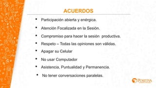 ACUERDOS
• Participación abierta y enérgica.
• Apagar su Celular
• No usar Computador
• Respeto – Todas las opiniones son válidas.
• Compromiso para hacer la sesión productiva.
• Atención Focalizada en la Sesión.
• Asistencia, Puntualidad y Permanencia.
• No tener conversaciones paralelas.
 