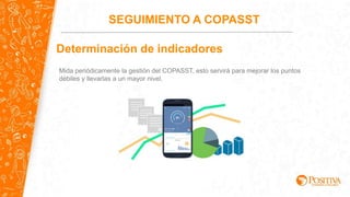 SEGUIMIENTO A COPASST
Determinación de indicadores
Mida periódicamente la gestión del COPASST, esto servirá para mejorar los puntos
débiles y llevarlas a un mayor nivel.
 