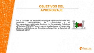 OBJETIVOS DEL
APRENDIZAJE
Dar a conocer los aspectos de mayor importancia sobre los
principios fundamentales, la conformación y el
funcionamiento del Comité Paritario de Seguridad y Salud en
el Trabajo COPASST como elemento clave para el desarrollo
eficiente del Sistema de Gestión en Seguridad y Salud en el
Trabajo SGSST.
 