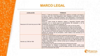 LEGISLACIÓN TÉRMINOS
Resolución 2013 del 6 de junio de 1986
Artículo 1, Todas las empresas e instituciones, públicas o privadas, que tengan a
su servicio diez (10) o más trabajadores, están obligadas a conformar un Comité
de Medicina, Higiene y Seguridad Industrial, cuya organización y funcionamiento
estará de acuerdo con las normas del Decreto que se reglamenta y con la presente
Resolución.
Artículo 2, Cada Comité de Medicina, Higiene y Seguridad Industrial estará
compuesto por un número igual de representantes del empleador y de los
trabajadores, con sus respectivos suplentes, así:
De 1 0 a 49 Trabajadores, un (1) representante por cada una de las partes.
De 50 a 499 Trabajadores, dos (2) representantes por cada una de las partes.
De 500 a 999 Trabajadores, tres (3) representantes por cada una de las partes.
De 1.000 o más trabajadores, cuatro (4) representantes por cada una de las partes.
A las reuniones del Comité sólo asistirán los miembros principales. Los suplentes
asistirán por ausencia de los principales y serán citados a las reuniones por el
Presidente del Comité.
Decreto Ley 1295 de 1994
Artículo 63. Comité paritario de salud ocupacional de las empresas.
A partir de la vigencia del presente Decreto, el comité paritario de medicina higiene
y seguridad industrial de las empresas se denominará comité paritario de salud
ocupacional, y seguirá rigiéndose por la Resolución 2013 de 1986 del Ministerio de
Trabajo y Seguridad Social, y demás normas que la modifiquen o adicionen, con
las siguientes reformas:
a) Se aumenta a dos (2) años el período de los miembros del comité.
b) El empleador se obligara a proporcionar, cuando menos, cuatro horas
semanales dentro de la jornada normal de trabajo de cada uno de sus miembros
para el funcionamiento del comité.
MARCO LEGAL
 