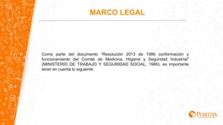Como parte del documento “Resolución 2013 de 1986 conformación y
funcionamiento del Comité de Medicina, Higiene y Seguridad Industrial”
(MINISTERIO DE TRABAJO Y SEGURIDAD SOCIAL, 1986), es importante
tener en cuenta lo siguiente:
MARCO LEGAL
 