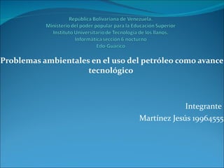 Problemas ambientales en el uso del petróleo como avance tecnológico  Integrante  Martínez Jesús 19964555 