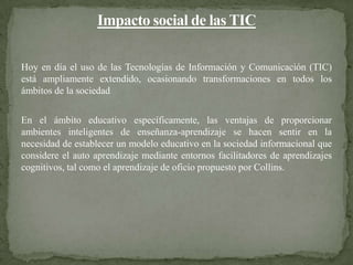 Hoy en día el uso de las Tecnologías de Información y Comunicación (TIC)
está ampliamente extendido, ocasionando transformaciones en todos los
ámbitos de la sociedad

En el ámbito educativo específicamente, las ventajas de proporcionar
ambientes inteligentes de enseñanza-aprendizaje se hacen sentir en la
necesidad de establecer un modelo educativo en la sociedad informacional que
considere el auto aprendizaje mediante entornos facilitadores de aprendizajes
cognitivos, tal como el aprendizaje de oficio propuesto por Collins.
 