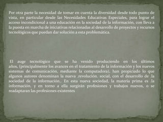 Por otra parte la necesidad de tomar en cuenta la diversidad desde todo punto de
vista, en particular desde las Necesidades Educativas Especiales, para lograr el
acceso incondicional a una educación en la sociedad de la información, con lleva a
la puesta en marcha de iniciativas relacionadas al desarrollo de proyectos y recursos
tecnológicos que puedan dar solución a esta problemática.




 El auge tecnológico que se ha venido produciendo en los últimos
años, (principalmente los avances en el tratamiento de la información y los nuevos
sistemas de comunicación, mediante la computadora), han propiciado lo que
algunos autores denominan la nueva .revolución. social, con el desarrollo de .la
sociedad de la información.. En esta nueva sociedad, la materia prima es .la
información. y en torno a ella surgirán profesiones y trabajos nuevos, o se
readaptaran las profesiones existentes
 