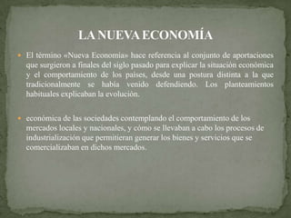  El término «Nueva Economía» hace referencia al conjunto de aportaciones
  que surgieron a finales del siglo pasado para explicar la situación económica
  y el comportamiento de los países, desde una postura distinta a la que
  tradicionalmente se había venido defendiendo. Los planteamientos
  habituales explicaban la evolución.

 económica de las sociedades contemplando el comportamiento de los
  mercados locales y nacionales, y cómo se llevaban a cabo los procesos de
  industrialización que permitieran generar los bienes y servicios que se
  comercializaban en dichos mercados.
 