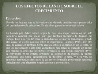 Educación
Uno de los factores que se ha venido considerando también como potenciador
del crecimiento es la educación. En términos generales se acepta la idea

Es bozada por Adam Smith según la cuál una mejor educación no sólo
permitiría comprar paz social sino que también facilitaría la división del
trabajo. Esto a su vez favorece la introducción de nuevas tecnologías, y todo
ello ejerce un efecto positivo sobre el crecimiento (Baumol, 1986). Por otro
lado, la educación también ejerce efectos sobre la distribución de la renta, ya
que los que acceden a ella están capacitados para llegar al mercado de trabajo
con mejores salarios que los menos formados, lo que según Bhagwati (1973)
se convertiría en un criterio arbitrario de asignación de puestos de trabajo
suponiendo una forma desigualitaria de distribuir la renta, y a su vez, los
aumentos retributivos derivados de esa mejor formación provocarían tensiones
inflacionistas que afectarían negativamente al crecimiento.
 