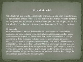 El capital social
Otro factor al que se está concediendo últimamente una gran importancia es
el denominado capital social y al que también nos hemos referido Teniendo
sus orígenes en los estudios desarrollados por los sociólogos, se ha ido
introduciendo paulatinamente también en los modelos de los economistas.

El comercio
Otra forma indirecta a través de la cual las TIC pueden afectar al crecimiento
económico de forma indirecta es mediante el comercio internacional. Las teorías
tradicionales que seguían las aportaciones de Ricardo, se basaban en la ventaja
comparativa, de tal forma que cada país tenía que especializarse en un solo
bien, concretamente, en el que supusiera un menor coste relativo. Planteamientos
más modernos como el modelo Heckscher-Ohlin se apoyaba en las discrepancias
relativas en las dotaciones de factores primarios, lo que significa que un país tiene
ventaja comparativa en los bienes que utiliza de una forma más intensiva para su
producción el factor que es más abundante en términos relativos. Sin embargo, la
situación real cuestiona estos planteamientos
 