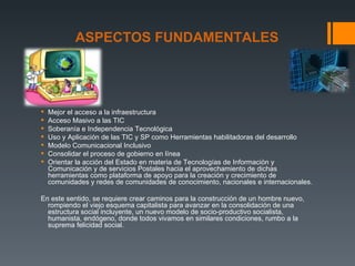 ASPECTOS FUNDAMENTALES




   Mejor el acceso a la infraestructura
   Acceso Masivo a las TIC
   Soberanía e Independencia Tecnológica
   Uso y Aplicación de las TIC y SP como Herramientas habilitadoras del desarrollo
   Modelo Comunicacional Inclusivo
   Consolidar el proceso de gobierno en línea
   Orientar la acción del Estado en materia de Tecnologías de Información y
    Comunicación y de servicios Postales hacia el aprovechamiento de dichas
    herramientas como plataforma de apoyo para la creación y crecimiento de
    comunidades y redes de comunidades de conocimiento, nacionales e internacionales.

En este sentido, se requiere crear caminos para la construcción de un hombre nuevo,
  rompiendo el viejo esquema capitalista para avanzar en la consolidación de una
  estructura social incluyente, un nuevo modelo de socio-productivo socialista,
  humanista, endógeno, donde todos vivamos en similares condiciones, rumbo a la
  suprema felicidad social.
 
