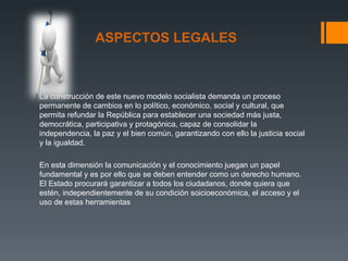 ASPECTOS LEGALES



La construcción de este nuevo modelo socialista demanda un proceso
permanente de cambios en lo político, económico, social y cultural, que
permita refundar la República para establecer una sociedad más justa,
democrática, participativa y protagónica, capaz de consolidar la
independencia, la paz y el bien común, garantizando con ello la justicia social
y la igualdad.

En esta dimensión la comunicación y el conocimiento juegan un papel
fundamental y es por ello que se deben entender como un derecho humano.
El Estado procurará garantizar a todos los ciudadanos, donde quiera que
estén, independientemente de su condición soicioeconómica, el acceso y el
uso de estas herramientas
 