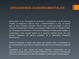 ORGANISMOS GUBERNAMENTALES



transformador de las Tecnologías de Información y Comunicación y de los Servicios
Postales, convergiendo en algunos casos y complementándose en otras, no puedeni
debe ser ajeno al Estado venezolano. Mucho menos cuando ese Estado es parte de
unproyecto revolucionario humanista, que propugna la Mayor Suma de Felicidad Posible.
Las Tecnologías de Información y Comunicación aplicadas al Estado pueden catalizar su
transformación como principal garante de la Suprema Felicidad Social, así como
promotor yhabilitador del ejercicio ciudadano de la Democracia Protagónica
Revolucionaria.


Debemos transformar el Estado para hacerlo más eficiente, eficaz, y transparente de
cara alcumplimiento de los deberes constitucionales para con los ciudadanos y satisfacer
las
expectativas de la gran mayoría del pueblo venezolano comprometido con las
propuestas decambio del proyecto Socialista Bolivariano. Por sí solas las Tecnologías de
Información yComunicación y los Servicios Postales no podrán lograr la transformación
 