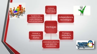 Ventajas
hardware
pueda ser de
mayor calidad
independencia
tecnológica
Protege y
defiende la
soberanía
estándares abiertos
y que sean más
económicos
innovar y
mejorar los
diseños
Ayudaría a las
compañías a ahorrar
costes y tiempos de
diseño en sus trabajos
 