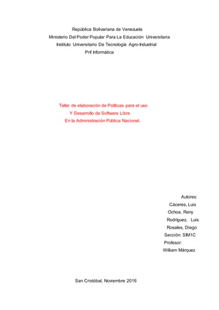 República Bolivariana de Venezuela
Ministerio Del Poder Popular Para La Educación Universitaria
Instituto Universitario De Tecnología Agro-Industrial
Pnf Informática
Taller de elaboración de Políticas para el uso
Y Desarrollo de Software Libre
En la Administración Pública Nacional.
Autores:
Cáceres, Luis
Ochoa, Reny
Rodríguez, Luis
Rosales, Diego
Sección: SIM1C
Profesor:
William Márquez
San Cristóbal, Noviembre 2016
 