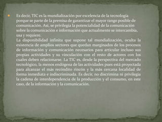    Es decir, TIC es la mundialización por excelencia de la tecnología
    porque se parte de la premisa de garantizar el mayor rango posible de
    comunicación. Así, se privilegia la potencialidad de la comunicación
    sobre la comunicación e información que actualmente se intercambia,
    usa y requiere.
    La disponibilidad infinita que supone tal mundialización, oculta la
    existencia de amplios sectores que quedan marginados de los procesos
    de información y comunicación necesarios para articular incluso sus
    propias actividades y su vinculación con el resto de actores con los
    cuales deben relacionarse. La TIC es, desde la perspectiva del mercado
    tecnológico, la menos endógena de las actividades pues está proyectada
    para alcanzar el más recóndito rincón y la más cercana localidad de
    forma inmediata e indiscriminada. Es decir, no discrimina ni privilegia
    la cadena de interdependencia de la producción y el consumo, en este
    caso, de la información y la comunicación.
 