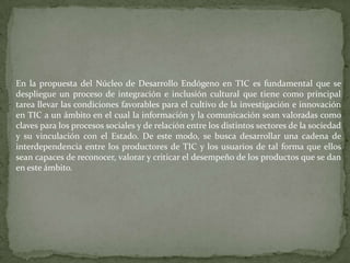En la propuesta del Núcleo de Desarrollo Endógeno en TIC es fundamental que se
despliegue un proceso de integración e inclusión cultural que tiene como principal
tarea llevar las condiciones favorables para el cultivo de la investigación e innovación
en TIC a un ámbito en el cual la información y la comunicación sean valoradas como
claves para los procesos sociales y de relación entre los distintos sectores de la sociedad
y su vinculación con el Estado. De este modo, se busca desarrollar una cadena de
interdependencia entre los productores de TIC y los usuarios de tal forma que ellos
sean capaces de reconocer, valorar y criticar el desempeño de los productos que se dan
en este ámbito.
 