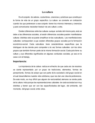 La cultura
Es el conjunto de valores, costumbres, creencias y prácticas que constituyen
la forma de vida de un grupo específico. La cultura se convierte en civilización
cuando los que pertenecen a ese conjunto tienen los mismos intereses y creencias
y para comunicarse necesitan traducir de una cultura a otra.
Existen diferencias entre las culturas aunque se trate del mismo país, esto se
debe a las diferencias sociales, al existir diferencias sociales pueden manifestarse
culturas distintas esto se puede simplificar en las subculturas. Las manifestaciones
culturales corresponden a que existen diferentes grupos sociales por la formación
económico-social. Cada subcultura tiene características específicas que la
distinguen de las demás pero comparten a la vez formas culturales con los otros
grupos que también forman parte de la misma formación social. Cada país tiene su
cultura y sus diferentes significados en algunas conductas sociales, ya sea en la
casa o en el trabajo.
Importancia:
La importancia de la cultura radica en el hecho de que cada uno de nosotros
se siente representado por un grupo de tradiciones, elementos, formas de
pensamiento, formas de actuar que son parte de la sociedad o del grupo social en
el cual desarrollamos nuestra vida cotidiana y que nos dan una idea de pertenencia.
De este modo, es muy difícil que alguien de nacionalidad alemana se sienta parte
de la cultura india porque las representaciones culturales de cada sociedad son muy
distintas y tienen que ver con las especificidades del lugar, del ambiente, del
momento, del grupo social, entre otras.
 