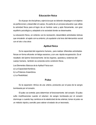 Educación física
Es el grupo de disciplinas y ejercicios que se deberán desplegar si el objetivo
es perfeccionar y desarrollar el cuerpo. Es parte de un proceso educativo que utiliza
la actividad física para el logro de un hombre sano y apto físicamente, con gran
equilibrio psicológico y adaptado a la sociedad donde se desenvuelve.
La educación física, en sintonía con la recreación, desarrollará actividades lúdicas
que vincularán al sujeto con su entorno y lo ayudarán a la hora del intercambio social
con el otro o los otros
Aptitud física
Es la capacidad del organismo humano, para realizar diferentes actividades
físicas en forma eficiente sin fatiga excesiva y con una rápida recuperación; Es el
resultado del óptimo funcionamiento de los órganos, aparatos y sistemas del
cuerpo humano, también es conocida como condición física.
Los Elementos Básicos de la Aptitud Física son:
a) La Capacidad Aeróbica.
b) La Potencia Anaeróbica.
c) La Flexibilidad.
Pulso
Es la expansión rítmica de una arteria, producida por el paso de la sangre
bombeada por el corazón.
El pulso se controla para determinar el funcionamiento del corazón. El pulso
sufre modificaciones cuando el volumen de sangre bombeada por el corazón
disminuye o cuando hay cambios en la elasticidad de las arterias; tomar el pulso es
un método rápido y sencillo para valorar el estado de un lesionado.
 