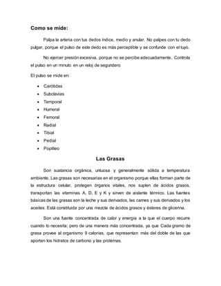 Como se mide:
Palpa la arteria con tus dedos índice, medio y anular. No palpes con tu dedo
pulgar, porque el pulso de este dedo es más perceptible y se confunde con el tuyo.
No ejercer presión excesiva, porque no se percibe adecuadamente. Controla
el pulso en un minuto en un reloj de segundero
El pulso se mide en:
 Carótidas
 Subclavias
 Temporal
 Humeral
 Femoral
 Radial
 Tibial
 Pedial
 Poplíteo
Las Grasas
Son sustancia orgánica, untuosa y generalmente sólida a temperatura
ambiente. Las grasas son necesarias en el organismo porque ellas forman parte de
la estructura celular, protegen órganos vitales, nos suplen de ácidos grasos,
transportan las vitaminas A, D, E y K y sirven de aislante térmico. Las fuentes
básicas de las grasas son la leche y sus derivados, las carnes y sus derivados y los
aceites. Está constituida por una mezcla de ácidos grasos y ésteres de glicerina.
Son una fuente concentrada de calor y energía a la que el cuerpo recurre
cuando lo necesita; pero de una manera más concentrada, ya que Cada gramo de
grasa provee al organismo 9 calorías, que representan más del doble de las que
aportan los hidratos de carbono y las proteínas.
 