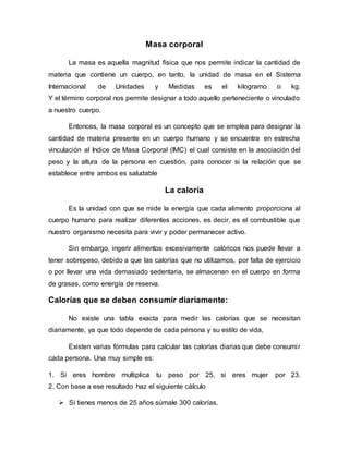 Masa corporal
La masa es aquella magnitud física que nos permite indicar la cantidad de
materia que contiene un cuerpo, en tanto, la unidad de masa en el Sistema
Internacional de Unidades y Medidas es el kilogramo o kg.
Y el término corporal nos permite designar a todo aquello perteneciente o vinculado
a nuestro cuerpo.
Entonces, la masa corporal es un concepto que se emplea para designar la
cantidad de materia presente en un cuerpo humano y se encuentra en estrecha
vinculación al Indice de Masa Corporal (IMC) el cual consiste en la asociación del
peso y la altura de la persona en cuestión, para conocer si la relación que se
establece entre ambos es saludable
La caloría
Es la unidad con que se mide la energía que cada alimento proporciona al
cuerpo humano para realizar diferentes acciones, es decir, es el combustible que
nuestro organismo necesita para vivir y poder permanecer activo.
Sin embargo, ingerir alimentos excesivamente calóricos nos puede llevar a
tener sobrepeso, debido a que las calorías que no utilizamos, por falta de ejercicio
o por llevar una vida demasiado sedentaria, se almacenan en el cuerpo en forma
de grasas, como energía de reserva.
Calorías que se deben consumir diariamente:
No existe una tabla exacta para medir las calorías que se necesitan
diariamente, ya que todo depende de cada persona y su estilo de vida,
Existen varias fórmulas para calcular las calorías diarias que debe consumir
cada persona. Una muy simple es:
1. Si eres hombre multiplica tu peso por 25, si eres mujer por 23.
2. Con base a ese resultado haz el siguiente cálculo
 Si tienes menos de 25 años súmale 300 calorías.
 