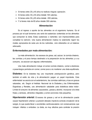  Si tienes entre 25 y 45 años no realices ninguna operación.
 Si tienes entre 45 y 55 años réstale 100 calorías.
 Si tienes entre 55 y 65 años réstale 200 calorías.
 Y si tienes más de 65 años réstale 300 calorías.
Alimentación
Es el ingreso o aporte de los alimentos en el organismo humano. Es el
proceso por el cual tomamos una serie de sustancias contenidas en los alimentos
que componen la dieta. Estas sustancias o nutrientes son imprescindibles para
completar la nutrición. Una buena alimentación implica no solamente ingerir los
niveles apropiados de cada uno de los nutrientes, sino obtenerlos en un balance
adecuado.
Enfermedades por mala alimentación:
La mala alimentación, los excesos de grasa, sal, azúcar, la comida chatarra,
las corridas y el poco tiempo destinado a la preparación de los alimentos y a su
consumo, se asocian con algunas enfermedades.
Una mala alimentación incluye el comer comida chatarra, comer a deshoras
o pasar largos períodos sin comer, comer poco o no mantener una dieta equilibrada.
Diabetes: En la diabetes hay una importante predisposición genética, pero
también el estilo de vida y la alimentación juegan un papel importante. Esta
enfermedad se asocia con el sedentarismo, las comidas calóricas y ricas en grasas
saturadas, etc. Según el Instituto Nacional de la Diabetes y las Enfermedades
Digestivas y Renales, una alimentación saludable para diabéticos debe incluir:
Limitar el consumo de alimentos azucarados, grasas y alcohol, incorporar a la dieta
frutas y verduras, alimentos integrales y comer porciones más pequeñas.
Hipertensión arterial: El exceso de grasas y sal en la alimentación puede
causar hipertensión arterial. La presión elevada impide la correcta circulación de la
sangre, lo que puede llevar a accidentes cardiovasculares con consecuencias que
incluyen infartos o embolias. La dieta, es muy efectiva para controlar la presión
 