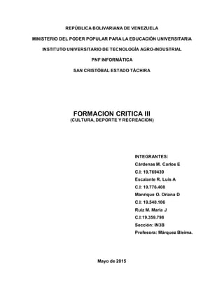 REPÚBLICA BOLIVARIANA DE VENEZUELA
MINISTERIO DEL PODER POPULAR PARA LA EDUCACIÓN UNIVERSITARIA
INSTITUTO UNIVERSITARIO DE TECNOLOGÍA AGRO-INDUSTRIAL
PNF INFORMÁTICA
SAN CRISTÓBAL ESTADO TÁCHIRA
FORMACION CRITICA III
(CULTURA, DEPORTE Y RECREACION)
INTEGRANTES:
Cárdenas M. Carlos E
C.I: 19.769439
Escalante R. Luis A
C.I: 19.776.408
Manrique O. Oriana D
C.I: 19.540.106
Ruiz M. María J
C.I:19.359.798
Sección: IN3B
Profesora: Márquez Bleima.
Mayo de 2015
 