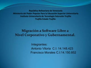 Migración a Software Libre a
Nivel Corporativo y Gubernamental.

        Integrantes:
        Antonio Viloria C.I: 14.148.423
        Francisco Morales C.I:14.150.852
 