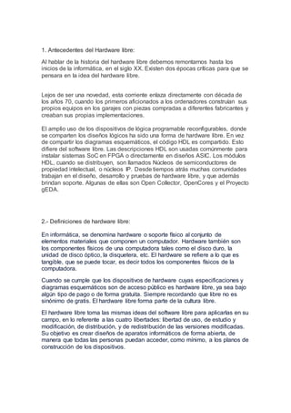 1. Antecedentes del Hardware libre:
Al hablar de la historia del hardware libre debemos remontarnos hasta los
inicios de l...