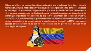 “
El hardware libre, ha tomado los mismos principios que el software libre, tales como la
fabricación, estudio, modificación y distribución en completa libertad para ser aplicadas
en su campo. En este ámbito, se podría decir que en la actualidad, muchos tecnólogos a
nivel nacional se encuentran con la disposición de cambiar los patrones de dependencia de
tecnologías importadas y de consumo de dispositivos diseñados con tecnología privativa,
todo esto con el objetivo de lograr que en Venezuela se fortalezcan los conocimientos en el
campo tecnológico, y así poder impulsar la producción de dispositivos 100% venezolanos,
dejando atrás esa creencia de que lo que se hace acá, no puede estar al nivel de las
tecnologías extranjeras.
5
 