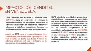 IMPACTO DE CENDITEL
EN VENEZUELA.
Como promotor del software y hardware libre,
CENDITEL tiene el compromiso de estimular la
producción nacional de tecnologías, asegurando la
fabricación sustentable de dispositivos electrónicos
orientados a satisfacer necesidades humanas en
múltiples ámbitos y/o espacios de nuestra sociedad.
7
A partir de 2012, nace el proyecto Hardware Libre
Automatizado para la Producción Agrícola (HAPA), el
cual presenta un diseño que busca fomentar la
soberanía alimentaria del país y deshacerse de la
dependencia del mercado tecnológico.
HAPA atiende la necesidad de proporcionar
conocimientos y recursos para el apoyo de los
cultivos urbanos y periurbanos, permitiéndole
al productor agrícola el control de riego, de
humedad, de temperatura e intensidad de luz
de los cultivos, adaptándose a las
necesidades del productor. Así, CENDITEL
entre el 2012 y 2013, realizó algunos diseños
de dispositivos para el HAPA, ensamblando
tarjetas electrónicas arduito para que
cualquier persona se pudiera involucrar en el
proyecto.
 