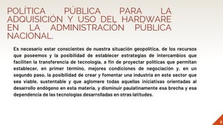 POLÍTICA PÚBLICA PARA LA
ADQUISICIÓN Y USO DEL HARDWARE
EN LA ADMINISTRACIÓN PÚBLICA
NACIONAL.
Es necesario estar conscientes de nuestra situación geopolítica, de los recursos
que poseemos y la posibilidad de establecer estrategias de intercambios que
faciliten la transferencia de tecnología, a fin de proyectar políticas que permitan
establecer, en primer término, mejores condiciones de negociación y, en un
segundo paso, la posibilidad de crear y fomentar una industria en este sector que
sea viable, sustentable y que aglomere todas aquellas iniciativas orientadas al
desarrollo endógeno en esta materia, y disminuir paulatinamente esa brecha y esa
dependencia de las tecnologías desarrolladas en otras latitudes.
9
 