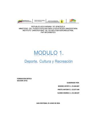 REPUBLICA BOLIVARIANA DE VENEZUELA
MINISTERIO DEL PODER POPULAR PARA LA EDUCACION UNIVERSITARIA
INSTITUTO UNIVERSITARIO DE TECNOLOGIA AGROINDUSTRIAL
PNF INFORMATICA
FORMACIONCRITICA
SECCION:SIT1C
ELABORADO POR:
BODERO JEFFRY C.I. 25.463.847
PRIETO ANTONYC.I. 22.677.549
SUAREZ ANDREA C.I.23.138.527
SAN CRISTOBAL 25 JUNIO DE 2016
MODULO 1.
Deporte, Cultura y Recreación
 