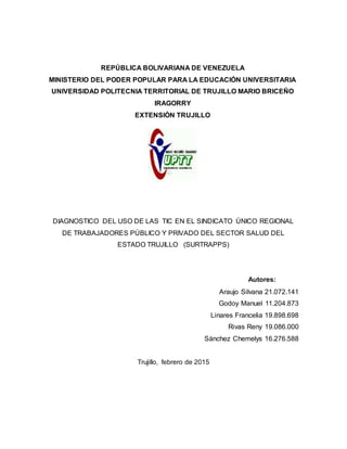 REPÚBLICA BOLIVARIANA DE VENEZUELA
MINISTERIO DEL PODER POPULAR PARA LA EDUCACIÓN UNIVERSITARIA
UNIVERSIDAD POLITECNIA TERRITORIAL DE TRUJILLO MARIO BRICEÑO
IRAGORRY
EXTENSIÓN TRUJILLO
DIAGNOSTICO DEL USO DE LAS TIC EN EL SINDICATO ÚNICO REGIONAL
DE TRABAJADORES PÚBLICO Y PRIVADO DEL SECTOR SALUD DEL
ESTADO TRUJILLO (SURTRAPPS)
Autores:
Araujo Silvana 21.072.141
Godoy Manuel 11.204.873
Linares Francelia 19.898.698
Rivas Reny 19.086.000
Sánchez Chemelys 16.276.588
Trujillo, febrero de 2015
 