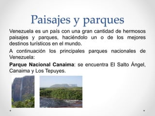 Paisajes y parques
Venezuela es un país con una gran cantidad de hermosos
paisajes y parques, haciéndolo un o de los mejores
destinos turísticos en el mundo.
A continuación los principales parques nacionales de
Venezuela:
Parque Nacional Canaima: se encuentra El Salto Ángel,
Canaima y Los Tepuyes.
 