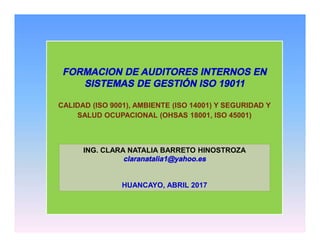 FORMACION DE AUDITORES INTERNOS EN
SISTEMAS DE GESTIÓN ISO 19011
CALIDAD (ISO 9001), AMBIENTE (ISO 14001) Y SEGURIDAD Y
SALUD OCUPACIONAL (OHSAS 18001, ISO 45001)
ING. CLARA NATALIA BARRETO HINOSTROZA
claranatalia1@yahoo.es
HUANCAYO, ABRIL 2017
 