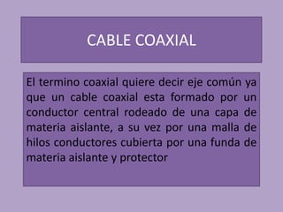 CABLE COAXIAL

El termino coaxial quiere decir eje común ya
que un cable coaxial esta formado por un
conductor central rodeado de una capa de
materia aislante, a su vez por una malla de
hilos conductores cubierta por una funda de
materia aislante y protector
 
