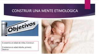 CONSTRUIR UNA MENTE ETIMOLOGICA
Si estamos en edad de niñez, Construir.
Si estamos en edad Adulta, primero
Destruir.
 