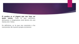 El cerebro es el órgano que nos hace ser
quien somos. Todo lo que sentimos,
pensamos e imaginamos está dentro de una
menos de 2 kilos.
En definitiva, es lo que nos convierte a los
conscientes de nuestra propia existencia
 