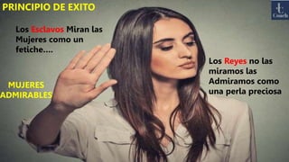 PRINCIPIO DE EXITO
Los Esclavos Miran las
Mujeres como un
fetiche….
Los Reyes no las
miramos las
Admiramos como
una perla preciosa
MUJERES
ADMIRABLES
 