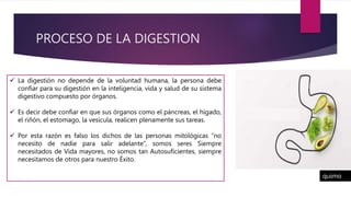 PROCESO DE LA DIGESTION
 La digestión no depende de la voluntad humana, la persona debe
confiar para su digestión en la inteligencia, vida y salud de su sistema
digestivo compuesto por órganos.
 Es decir debe confiar en que sus órganos como el páncreas, el hígado,
el riñón, el estomago, la vesícula, realicen plenamente sus tareas.
 Por esta razón es falso los dichos de las personas mitológicas “no
necesito de nadie para salir adelante”, somos seres Siempre
necesitados de Vida mayores, no somos tan Autosuficientes, siempre
necesitamos de otros para nuestro Éxito.
quimo
 