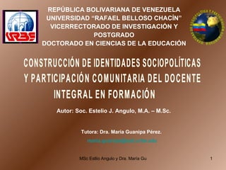 REPÚBLICA BOLIVARIANA DE VENEZUELA UNIVERSIDAD “RAFAEL BELLOSO CHACÍN” VICERRECTORADO DE INVESTIGACIÓN Y POSTGRADO DOCTORADO EN CIENCIAS DE LA EDUCACIÓN Autor: Soc. Estelio J. Angulo, M.A. – M.Sc. Tutora: Dra. María Guanipa Pérez.  [email_address]   CONSTRUCCIÓN DE IDENTIDADES SOCIOPOLÍTICAS Y PARTICIPACIÓN COMUNITARIA DEL DOCENTE INTEGRAL EN FORMACIÓN IDENTIDAD DE SOCIOPOLÍTICA Y PARTICIPACIÓN COMUNITARIA 