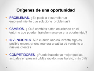 Orígenes de una oportunidad
• PROBLEMAS. ¿Es posible desarrollar un
emprendimiento que solucione problemas?
• CAMBIOS. ¿ Qué cambios están ocurriendo en el
entorno que puedan transformarse en una oportunidad?
• INVENCIONES. Aún cuando uno no inventa algo es
posible encontrar una manera creativa de venderlo a
nuevos clientes
• COMPETIDORES. ¿Puedo hacerlo yo mejor que las
actuales empresas? ¿Más rápido, más barato, más útil?

 