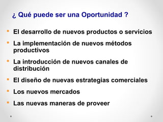 ¿ Qué puede ser una Oportunidad ?
 El desarrollo de nuevos productos o servicios
 La implementación de nuevos métodos
productivos
 La introducción de nuevos canales de
distribución
 El diseño de nuevas estrategias comerciales
 Los nuevos mercados
 Las nuevas maneras de proveer

 
