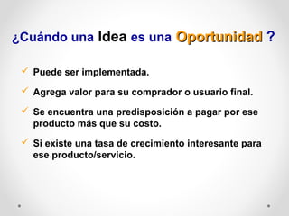 ¿Cuándo una Idea es una Oportunidad ?
 Puede ser implementada.
 Agrega valor para su comprador o usuario final.
 Se encuentra una predisposición a pagar por ese
producto más que su costo.
 Si existe una tasa de crecimiento interesante para
ese producto/servicio.

 