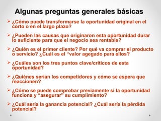 Algunas preguntas generales básicas
 ¿Cómo puede transformarse la oportunidad original en el
corto o en el largo plazo?
 ¿Pueden las causas que originaron esta oportunidad durar
lo suficiente para que el negocio sea rentable?
 ¿Quién es el primer cliente? Por qué va comprar el producto
o servicio? ¿Cuál es el “valor agegado para ellos?
 ¿Cuáles son los tres puntos clave/críticos de esta
oportunidad?
 ¿Quiénes serían los competidores y cómo se espera que
reaccionen?
 ¿Cómo se puede comprobar previamente si la oportunidad
funciona y “asegurar” su cumplimiento?
 ¿Cuál sería la ganancia potencial? ¿Cuál sería la pérdida
potencial?

 