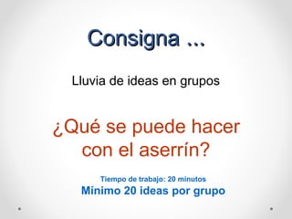 Consigna ...
Lluvia de ideas en grupos

¿Qué se puede hacer
con el aserrín?
Tiempo de trabajo: 20 minutos

Mínimo 20 ideas por grupo

 